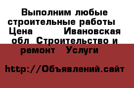 Выполним любые строительные работы › Цена ­ 100 - Ивановская обл. Строительство и ремонт » Услуги   